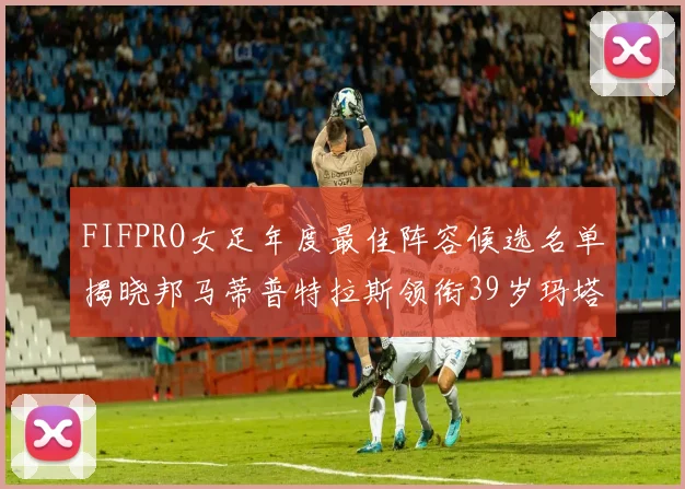 FIFPRO女足年度最佳阵容候选名单揭晓邦马蒂普特拉斯领衔39岁玛塔入围