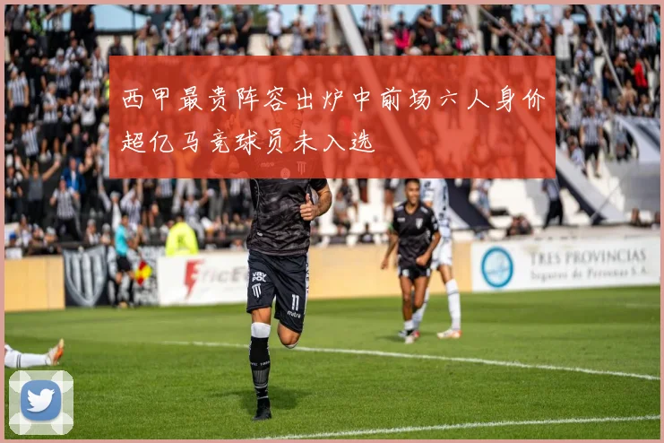 西甲最贵阵容出炉中前场六人身价超亿马竞球员未入选