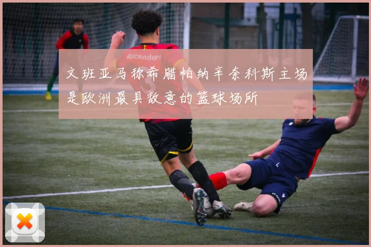文班亚马称希腊帕纳辛奈科斯主场是欧洲最具敌意的篮球场所
