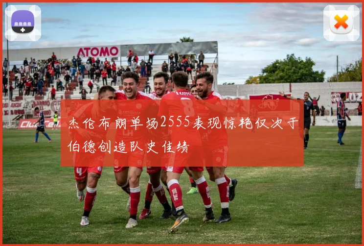 杰伦布朗单场2555表现惊艳仅次于伯德创造队史佳绩