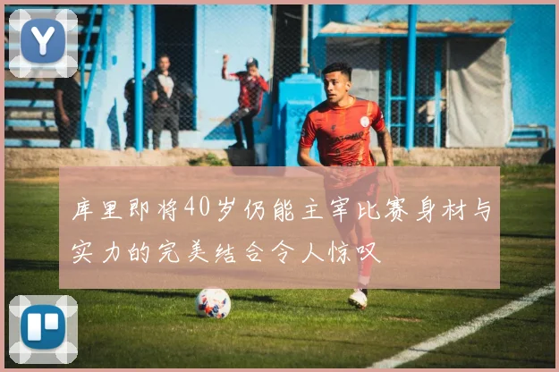 库里即将40岁仍能主宰比赛身材与实力的完美结合令人惊叹