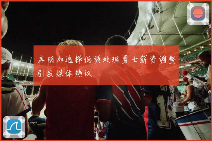 库明加选择低调处理勇士薪资调整引发媒体热议