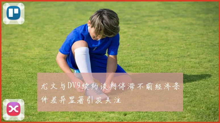 尤文与DV9续约谈判停滞不前经济条件差异显著引发关注