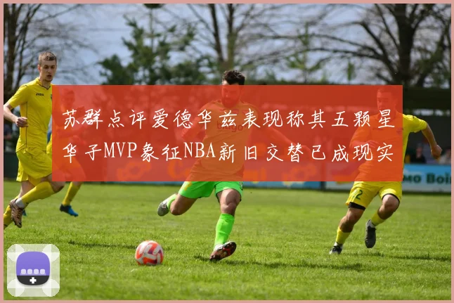 苏群点评爱德华兹表现称其五颗星华子MVP象征NBA新旧交替已成现实
