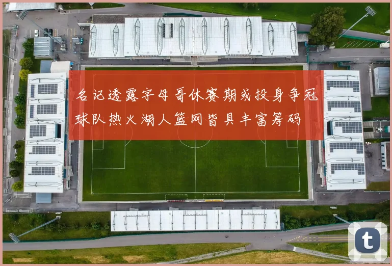 名记透露字母哥休赛期或投身争冠球队热火湖人篮网皆具丰富筹码