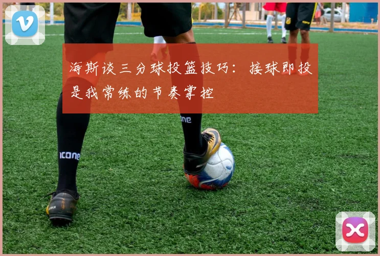 海斯谈三分球投篮技巧：接球即投是我常练的节奏掌控