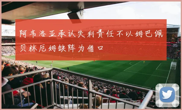 阿韦洛亚承认失利责任不以姆巴佩贝林厄姆缺阵为借口
