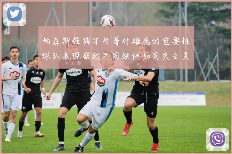 帕森斯强调字母哥对雄鹿的重要性球队表现截然不同缺他如同失去灵魂