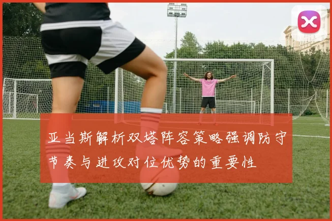 亚当斯解析双塔阵容策略强调防守节奏与进攻对位优势的重要性
