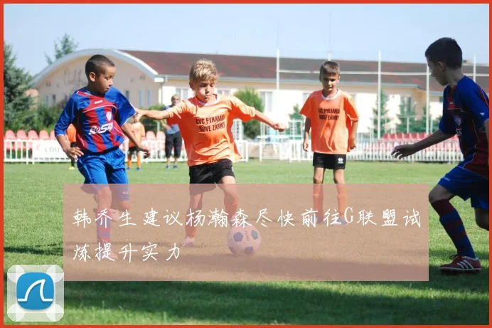 韩乔生建议杨瀚森尽快前往G联盟试炼提升实力