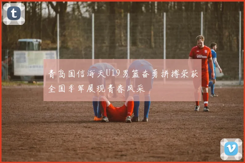 青岛国信海天U19男篮奋勇拼搏荣获全国季军展现青春风采