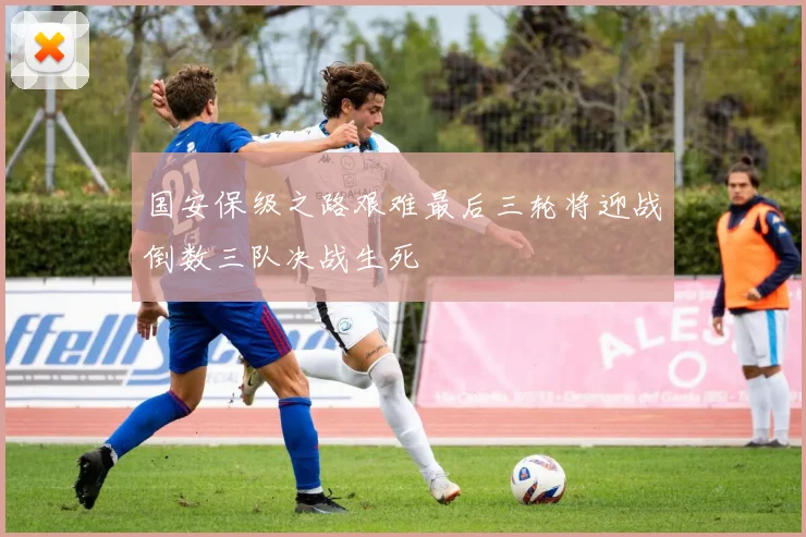 国安保级之路艰难最后三轮将迎战倒数三队决战生死
