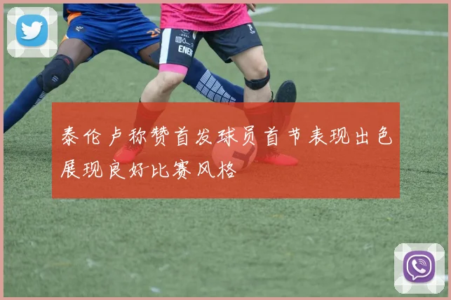 泰伦卢称赞首发球员首节表现出色展现良好比赛风格