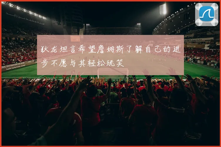狄龙坦言希望詹姆斯了解自己的进步不愿与其轻松玩笑