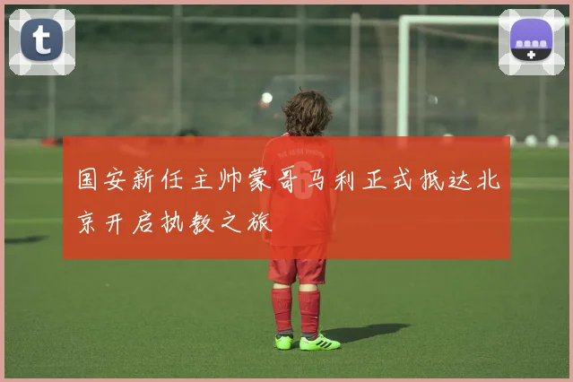国安新任主帅蒙哥马利正式抵达北京开启执教之旅