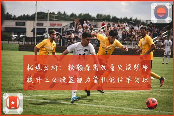 拓媒分析：杨瀚森需改善失误频率提升三分投篮能力简化低位单打动作