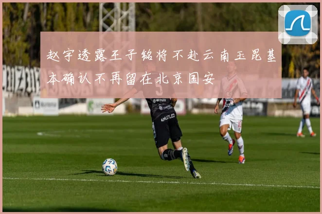 赵宇透露王子铭将不赴云南玉昆基本确认不再留在北京国安