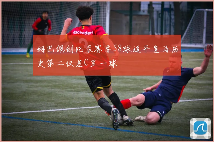 姆巴佩创纪录赛季58球追平皇马历史第二仅差C罗一球