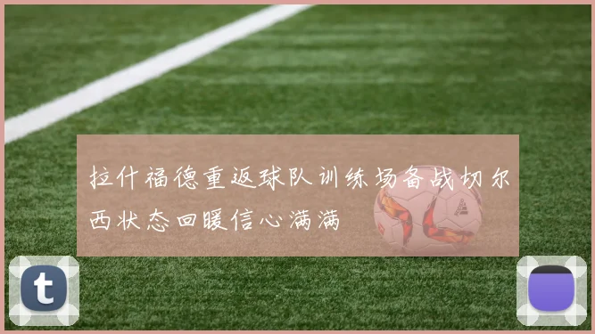 拉什福德重返球队训练场备战切尔西状态回暖信心满满