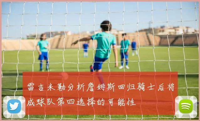 雷吉米勒分析詹姆斯回归骑士后将成球队第四选择的可能性