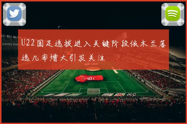 U22国足选拔进入关键阶段依木兰落选几率增大引发关注