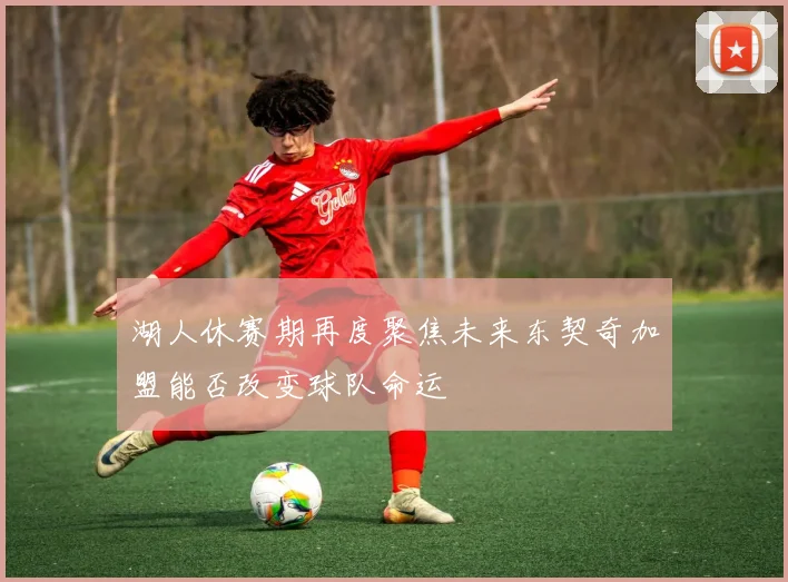 湖人休赛期再度聚焦未来东契奇加盟能否改变球队命运
