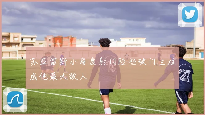 苏亚雷斯小角度射门险些破门立柱成他最大敌人