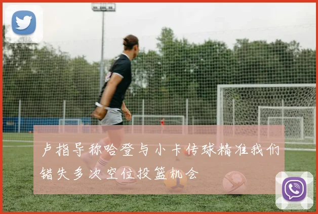 卢指导称哈登与小卡传球精准我们错失多次空位投篮机会