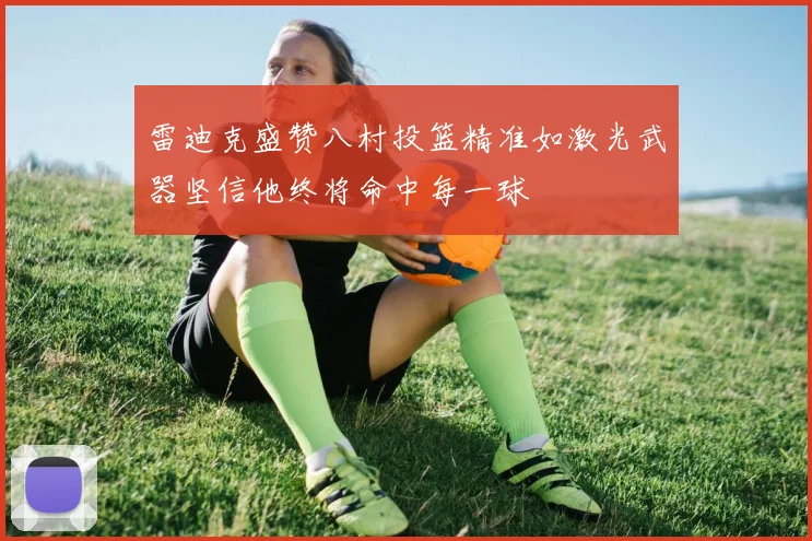 雷迪克盛赞八村投篮精准如激光武器坚信他终将命中每一球