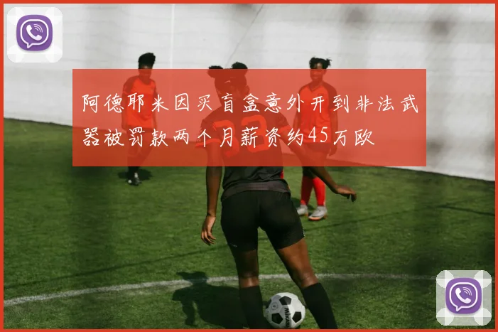 阿德耶米因买盲盒意外开到非法武器被罚款两个月薪资约45万欧